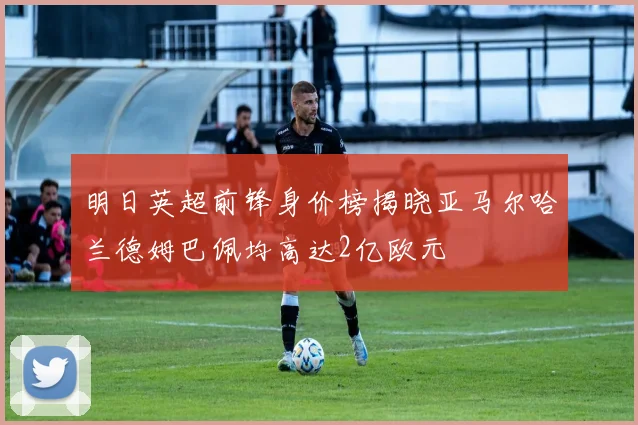 明日英超前锋身价榜揭晓亚马尔哈兰德姆巴佩均高达2亿欧元