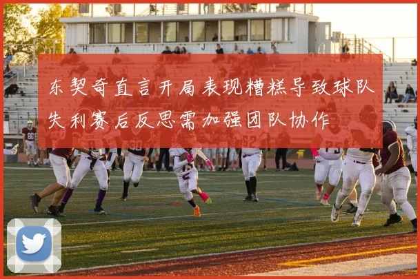 东契奇直言开局表现糟糕导致球队失利赛后反思需加强团队协作