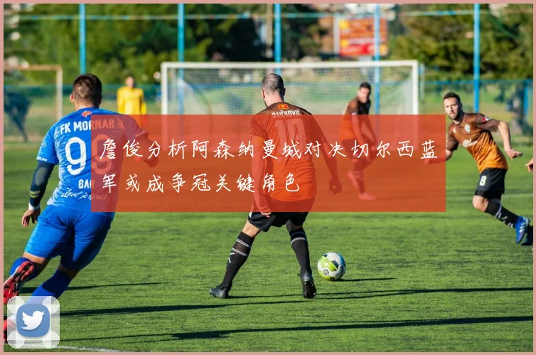 詹俊分析阿森纳曼城对决切尔西蓝军或成争冠关键角色