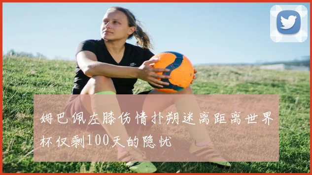 姆巴佩左膝伤情扑朔迷离距离世界杯仅剩100天的隐忧
