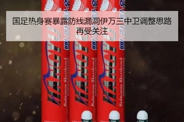国足热身赛暴露防线漏洞伊万三中卫调整思路再受关注