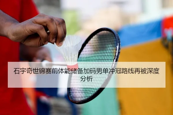 石宇奇世锦赛前体能储备加码男单冲冠路线再被深度分析