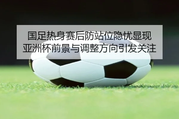 国足热身赛后防站位隐忧显现 亚洲杯前景与调整方向引发关注